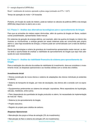 E = energia disponível (MWh/dia)
Rend = rendimento de motores operando a plena carga (estimado em 87% = 0,87)
Tempo de operação do motor = 24 horas/dia

Portanto, em função da vazão de metano, pode-se realizar os cálculos da potência (MW) e da energia
(MWh/dia) disponíveis no aterro ano a ano.

6.3. Passo 3 – Análise das alternativas tecnológicas para o aproveitamento do biogás
Para que as emissões de metano sejam diminuídas, além da queima do biogás em flares, existem
outras possibilidades, apresentadas neste manual.
Em sistemas de geração de energia elétrica, por exemplo, além da queima do biogás no interior dos
motores ou microturbinas, a energia gerada por esses sistemas pode ser consumida pelo próprio
aterro e, caso haja excedente de energia, o mesmo pode ser comercializado com a rede de distribuição local.
Diante das tecnologias e ordens de grandeza de investimentos apresentados neste manual, os aterros terão a oportunidade de analisar a viabilidade de aproveitamento do biogás que seja mais adequada às suas necessidades.

6.4. Passo 4 – Análise da viabilidade financeira do sistema para aproveitamento do
biogás
Para a realização dos cálculos da análise de viabilidade do investimento, deve-se considerar o investimento inicial, as despesas operacionais e as receitas obtidas com a venda dos créditos.
Investimento Inicial
• Drenos (construção de novos drenos e sistema de adaptações dos drenos individuais já existentes
no aterro);
• Sistema de transporte do biogás, por meio de tubulações, dos drenos até a conexão com os sopradores;
• Equipamentos pertencentes ao sistema de extração: sopradores, filtros separadores de líquido/gás,
válvulas, medidores, entre outros;
• Flare (dependendo da quantidade de biogás produzido no aterro, há necessidade de implementação
de mais de 1 flare);
• Sistema (s) de aproveitamento do biogás;
• Projeto executivo;
• Registro do projeto para créditos de carbono.
Despesas Operacionais
• Manutenção dos poços e linhas de extração (3% do investimento);
• Manutenção do flare e sistema de extração (2% do investimento);
ICLEI - LACS

Manual para Aproveitamento de Biogás

65

 