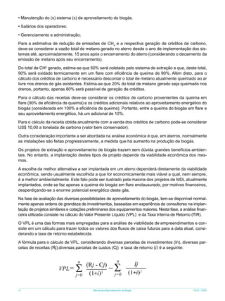 • Manutenção do (s) sistema (s) de aproveitamento do biogás.
• Salários dos operadores;
• Gerenciamento e administração;
Para a estimativa de redução de emissões de CH4 e a respectiva geração de créditos de carbono,
deve-se considerar a vazão total de metano gerado no aterro desde o ano de implementação dos sistemas até, aproximadamente, 15 anos após o encerramento do aterro (considerando o decaimento da
emissão de metano após seu encerramento).
Do total de CH4 gerado, estima-se que 60% será coletado pelo sistema de extração e que, deste total,
90% será oxidado termicamente em um flare com eficiência de queima de 90%. Além disto, para o
cálculo dos créditos de carbono é necessário descontar o total de metano atualmente queimado ao ar
livre nos drenos de gás existentes. Estima-se que 20% do total de metano gerado seja queimado nos
drenos, portanto, apenas 80% será passível de geração de créditos.
Para o cálculo das receitas deve-se considerar os créditos de carbono provenientes da queima em
flare (90% de eficiência de queima) e os créditos adicionais relativos ao aproveitamento energético do
biogás (considerada em 100% a eficiência de queima). Portanto, entre a queima do biogás em flare e
seu aproveitamento energético, há um adicional de 10%.
Para o cálculo da receita obtida anualmente com a venda dos créditos de carbono pode-se considerar
US$ 10,00 a tonelada de carbono (valor bem conservador).
Outra consideração importante a ser abordada na análise econômica é que, em aterros, normalmente
as instalações são feitas progressivamente, a medida que há aumento na produção de biogás.
Os projetos de extração e aproveitamento de biogás trazem sem dúvida grandes benefícios ambientais. No entanto, a implantação destes tipos de projeto depende da viabilidade econômica dos mesmos.
A escolha da melhor alternativa a ser implantada em um aterro dependerá diretamente da viabilidade
econômica, sendo usualmente escolhida a que for economicamente mais viável a qual, nem sempre,
é a melhor ambientalmente. Este fato pode ser ilustrado pela maioria dos projetos de MDL atualmente
implantados, onde se faz apenas a queima do biogás em flare enclausurado, por motivos financeiros,
desperdiçando-se o enorme potencial energético deste gás.
Na fase de avaliação das diversas possibilidades de aproveitamento do biogás, tem-se disponível normalmente apenas ordens de grandeza de investimentos, baseadas em experiência de consultores na implantação de projetos similares e cotações preliminares dos equipamentos maiores. Nesta fase, a análise financeira utilizada consiste no cálculo do Valor Presente Líquido (VPL) e da Taxa Interna de Retorno (TIR).
O VPL é uma das formas mais empregadas para a análise de viabilidade de empreendimentos e consiste em um cálculo para trazer todos os valores dos fluxos de caixa futuros para a data atual, considerando a taxa de retorno estabelecida.
A fórmula para o cálculo de VPL, considerando diversas parcelas de investimentos (In), diversas parcelas de receitas (Rj),diversas parcelas de custos (Cj) e taxa de retorno (i) é a seguinte:

VPL=

66

n

S

j=0

(Rj - Cj)
(1+i) j

n

S

j=0

Ij
(1+i) j

Manual para Aproveitamento de Biogás

ICLEI - LACS

 