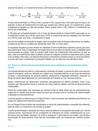 Quando há apenas um investimento inicial, a fórmula acima pode ser simplificada para:

VPL= - I inicial +

n

S

+

C1
(1+i)

+

C2
(1+i) 2

+

C3
(1+i) 3

+ ... . . +

Cn
(1+i) n

A Taxa Interna de Retorno (TIR) é a taxa i quando o VPL é igual a zero. Ela indica qual é a taxa a ser
aplicada ao fluxo de investimentos de modo que, trazidos aos valores atuais, os investimentos, custos
e despesas se igualem ao valor das receitas. Assim, quanto maior a TIR, melhor é o investimento em
termos de rentabilidade.
A TIR pode ser comparada também com o Custo de Oportunidade do Capital (COC) para julgar se um
investimento é viável. Se a TIR for menor que o COC, o investimento deve ser rejeitado. Por outro lado,
se a TIR for maior que COC, o investimento é viável.
No caso de projetos de extração de biogás, para se escolher entre as diversas alternativas de projetos,
compara-se os VPLs e o projeto que apresentar maior VPL é o mais viável.
É importante ressaltar que esta análise de viabilidade é bem simplificada e aplicável apenas para estudos preliminares. Para a implantação de biogás deve-se rever todos os cálculos após um detalhamento
pormenorizado do projeto, onde se possam obter custos de investimento mais próximos do real, ou
seja, onde os investimentos sejam avaliados através de cotações concretas e específicas para o projeto em questão. Além disto, nos cálculos financeiros é importante considerar todos os riscos envolvidos,
os quais não foram considerados no presente trabalho, por se tratar de uma estimativa inicial.

6.5. Passo 5 – Busca de recursos financeiros para viabilizar os investimentos necessários
Um empreendimento em aterros, contemplando a extração do biogás, a queima em flare e seu aproveitamento energético, pode ser realizado por órgãos e/ou empresas públicas ou por meio de empresas
privadas e concessionárias de serviços públicos, obedecendo à legislação pertinente, utilizando as
linhas de crédito disponibilizadas por uma Instituição de Fomento ou com recursos próprios.
Muitos investimentos em saneamento ambiental, principalmente em aterros sanitários, foram inviabilizados pelo desequilíbrio fiscal da maioria dos entes públicos aliados a formas de financiamentos
inadequadas.
Diante da incapacidade dos municípios de financiar todas as fases desse tipo de empreendimento,
sugere-se um modelo que permita reduzir os riscos que se possa ocorrer nas fases de implementação
e operação do empreendimento.
Uma das opções é a estrutura de um Project Finance, onde os recursos são captados para financiar um
projeto de capital economicamente separável.
Em um Project Finance devem ser identificados os riscos de implementação e operação dos sistemas,
além de definir um mecanismo de controle do projeto.
A partir da identificação e alocação dos riscos, deve-se elaborar as obrigações das partes, por meio de
contrato formal, reconhecido em lei, protegendo os interesses do credor, estabelecendo os cumprimentos das atividades descritas, de modo a assegurar o desempenho do projeto, permitindo a
amortização do financiamento. Esse tipo de contratação pode ser realizada por métodos licitatórios.
ICLEI - LACS

Manual para Aproveitamento de Biogás

67

 