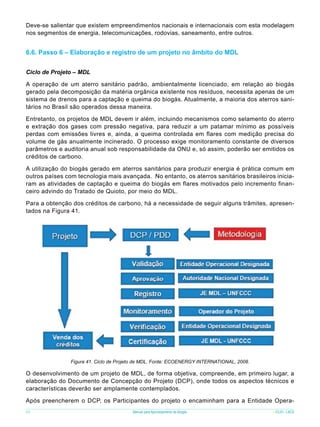 Deve-se salientar que existem empreendimentos nacionais e internacionais com esta modelagem
nos segmentos de energia, telecomunicações, rodovias, saneamento, entre outros.

6.6. Passo 6 – Elaboração e registro de um projeto no âmbito do MDL
Ciclo de Projeto – MDL
A operação de um aterro sanitário padrão, ambientalmente licenciado, em relação ao biogás
gerado pela decomposição da matéria orgânica existente nos resíduos, necessita apenas de um
sistema de drenos para a captação e queima do biogás. Atualmente, a maioria dos aterros sanitários no Brasil são operados dessa maneira.
Entretanto, os projetos de MDL devem ir além, incluindo mecanismos como selamento do aterro
e extração dos gases com pressão negativa, para reduzir a um patamar mínimo as possíveis
perdas com emissões livres e, ainda, a queima controlada em flares com medição precisa do
volume de gás anualmente incinerado. O processo exige monitoramento constante de diversos
parâmetros e auditoria anual sob responsabilidade da ONU e, só assim, poderão ser emitidos os
créditos de carbono.
A utilização do biogás gerado em aterros sanitários para produzir energia é prática comum em
outros países com tecnologia mais avançada. No entanto, os aterros sanitários brasileiros iniciaram as atividades de captação e queima do biogás em flares motivados pelo incremento financeiro advindo do Tratado de Quioto, por meio do MDL.
Para a obtenção dos créditos de carbono, há a necessidade de seguir alguns trâmites, apresentados na Figura 41.

Figura 41. Ciclo de Projeto de MDL. Fonte: ECOENERGY INTERNATIONAL, 2008.

O desenvolvimento de um projeto de MDL, de forma objetiva, compreende, em primeiro lugar, a
elaboração do Documento de Concepção do Projeto (DCP), onde todos os aspectos técnicos e
características deverão ser amplamente contemplados.
Após preencherem o DCP, os Participantes do projeto o encaminham para a Entidade Opera68

Manual para Aproveitamento de Biogás

ICLEI - LACS

 