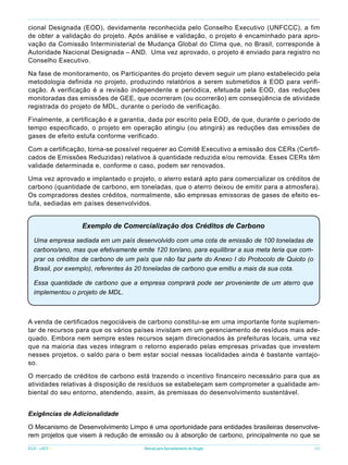 cional Designada (EOD), devidamente reconhecida pelo Conselho Executivo (UNFCCC), a fim
de obter a validação do projeto. Após análise e validação, o projeto é encaminhado para aprovação da Comissão Interministerial de Mudança Global do Clima que, no Brasil, corresponde à
Autoridade Nacional Designada – AND. Uma vez aprovado, o projeto é enviado para registro no
Conselho Executivo.
Na fase de monitoramento, os Participantes do projeto devem seguir um plano estabelecido pela
metodologia definida no projeto, produzindo relatórios a serem submetidos à EOD para verificação. A verificação é a revisão independente e periódica, efetuada pela EOD, das reduções
monitoradas das emissões de GEE, que ocorreram (ou ocorrerão) em conseqüência de atividade
registrada do projeto de MDL, durante o período de verificação.
Finalmente, a certificação é a garantia, dada por escrito pela EOD, de que, durante o período de
tempo especificado, o projeto em operação atingiu (ou atingirá) as reduções das emissões de
gases de efeito estufa conforme verificado.
Com a certificação, torna-se possível requerer ao Comitê Executivo a emissão dos CERs (Certificados de Emissões Reduzidas) relativos à quantidade reduzida e/ou removida. Esses CERs têm
validade determinada e, conforme o caso, podem ser renovados.
Uma vez aprovado e implantado o projeto, o aterro estará apto para comercializar os créditos de
carbono (quantidade de carbono, em toneladas, que o aterro deixou de emitir para a atmosfera).
Os compradores destes créditos, normalmente, são empresas emissoras de gases de efeito estufa, sediadas em países desenvolvidos.

Exemplo de Comercialização dos Créditos de Carbono
Uma empresa sediada em um país desenvolvido com uma cota de emissão de 100 toneladas de
carbono/ano, mas que efetivamente emite 120 ton/ano, para equilibrar a sua meta teria que comprar os créditos de carbono de um país que não faz parte do Anexo I do Protocolo de Quioto (o
Brasil, por exemplo), referentes às 20 toneladas de carbono que emitiu a mais da sua cota.
Essa quantidade de carbono que a empresa comprará pode ser proveniente de um aterro que
implementou o projeto de MDL.

A venda de certificados negociáveis de carbono constitui-se em uma importante fonte suplementar de recursos para que os vários países invistam em um gerenciamento de resíduos mais adequado. Embora nem sempre estes recursos sejam direcionados às prefeituras locais, uma vez
que na maioria das vezes integram o retorno esperado pelas empresas privadas que investem
nesses projetos, o saldo para o bem estar social nessas localidades ainda é bastante vantajoso.
O mercado de créditos de carbono está trazendo o incentivo financeiro necessário para que as
atividades relativas à disposição de resíduos se estabeleçam sem comprometer a qualidade ambiental do seu entorno, atendendo, assim, às premissas do desenvolvimento sustentável.
Exigências de Adicionalidade
O Mecanismo de Desenvolvimento Limpo é uma oportunidade para entidades brasileiras desenvolverem projetos que visem à redução de emissão ou à absorção de carbono, principalmente no que se
ICLEI - LACS

Manual para Aproveitamento de Biogás

69

 