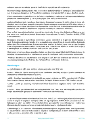 refere às energias renováveis, aumento de eficiência energética e reflorestamento.
Na implementação de tais projetos há a possibilidade de transferência de tecnologias e recursos externos de empresas dos países do Anexo I interessados na obtenção de CER de gases de efeito estufa.
Conforme estabelecido pelo Protocolo de Quioto e regulado por meio de procedimentos estabelecidos
pelo Acordo de Marraqueche (COP 7), todo projeto MDL tem que ser adicional.
A adicionalidade consiste na redução de emissões de gases precursores do efeito estufa de forma adicional ao que ocorreria na ausência do projeto. Ou seja, para que um projeto de MDL seja creditado e
possa emitir CERs, deve comprovar que contribuiu de forma adicional à determinada linha de base de
referência, para a redução de emissões ou para o seqüestro de carbono da atmosfera.
Para verificar essa adicionalidade é necessária a construção de uma linha de base confiável, uma vez
que isso é uma condição necessária à aprovação do projeto pelo Conselho Executivo do MDL (CDM
Executive Board).
No caso de projetos de aumento da eficiência no uso de eletricidade e de geração de eletricidade a
partir de biogás para injeção na rede, deve-se estabelecer a proveniência da energia elétrica deslocada
pelo projeto. Em outras palavras, deve-se determinar qual tipo de fonte primária (que no caso dos aterros é o biogás) estaria gerando eletricidade para a rede, no cenário de referência (ausência do projeto)
e a energia que virá a ser economizada ou substituída pelo projeto.
O conteúdo em carbono dessa geração evitada é que determina a quantidade de CERs da atividade de
projeto e, conseqüentemente, a receita com a venda de créditos de carbono propiciada pelo projeto.
A redução das emissões resultantes de cada projeto de MDL deve ser certificada por entidades operacionais designadas pela Conferência das Partes definida no Protocolo de Quioto.

Metodologias
As metodologias de MDL para resíduos sólidos aprovadas pela ONU são:
• AM2 – Landfill gas capture & flaring with public concession contract (Captação e queima de biogás de
aterro com o contrato de concessão público);
• AM3 – Simplified financial analysis for landfill gas capture projects - no CERs from electricity ( Análise
financeira simplificada para projetos de captação de biogás de aterro – usem CER de eletricidade);
• AM10 – Landfill gas electricity - CERs from electricity (Eletricidade biogás de aterro - CER de eletricidade);
• AM11 – Landfill gas recovery with electricity generation – no CERs from electricity (Recuperação do
biogás de aterro com geração de eletricidade – sem CERs de eletricidade).

As 4 metodologias citadas acima foram substituídas pela ACM1 – Landfill gas project activities (Atividades do projeto de biogás de aterro) na EB35. Em alguns projetos de MDL foram utilizadas duas metodologias: a ACM1 e a ACM2 – Connected electricity generation for renewable sources - no biomass
(Geração de eletricidade por fontes renováveis (não biomassa) e interligação à rede)
A metodologia ACM1 é aplicada à atividade de projeto de captação de gás de aterro, onde o gás coletado é queimado e é aplicável a atividades de projeto de captação de gás de aterro onde a linha de base
é o lançamento na atmosfera total ou parcial do gás.
70

Manual para Aproveitamento de Biogás

ICLEI - LACS

 