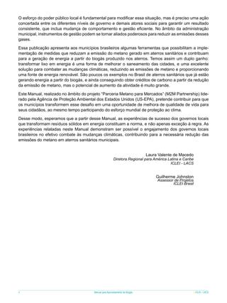 O esforço do poder público local é fundamental para modificar essa situação, mas é preciso uma ação
concertada entre os diferentes níveis de governo e demais atores sociais para garantir um resultado
consistente, que inclua mudança de comportamento e gestão eficiente. No âmbito da administração
municipal, instrumentos de gestão podem se tornar aliados poderosos para reduzir as emissões desses
gases.
Essa publicação apresenta aos municípios brasileiros algumas ferramentas que possibilitam a implementação de medidas que reduzam a emissão do metano gerado em aterros sanitários e contribuam
para a geração de energia a partir do biogás produzido nos aterros. Temos assim um duplo ganho:
transformar lixo em energia é uma forma de melhorar o saneamento das cidades, e uma excelente
solução para combater as mudanças climáticas, reduzindo as emissões de metano e proporcionando
uma fonte de energia renovável. São poucos os exemplos no Brasil de aterros sanitários que já estão
gerando energia a partir do biogás, e ainda conseguindo obter créditos de carbono a partir da redução
da emissão de metano, mas o potencial de aumento da atividade é muito grande.
Este Manual, realizado no âmbito do projeto “Parceria Metano para Mercados” (M2M Partnership) liderado pela Agência de Proteção Ambiental dos Estados Unidos (US-EPA), pretende contribuir para que
os municípios transformem esse desafio em uma oportunidade de melhora de qualidade de vida para
seus cidadãos, ao mesmo tempo participando do esforço mundial de proteção ao clima.
Desse modo, esperamos que a partir desse Manual, as experiências de sucesso dos governos locais
que transformam resíduos sólidos em energia constituam a norma, e não apenas exceção à regra. As
experiências relatadas neste Manual demonstram ser possível o engajamento dos governos locais
brasileiros no efetivo combate às mudanças climáticas, contribuindo para a necessária redução das
emissões do metano em aterros sanitários municipais.
Laura Valente de Macedo

Diretora Regional para América Latina e Caribe
ICLEI - LACS

Guilherme Johnston

Assessor de Projetos
ICLEI Brasil

8

Manual para Aproveitamento de Biogás

ICLEI - LACS

 