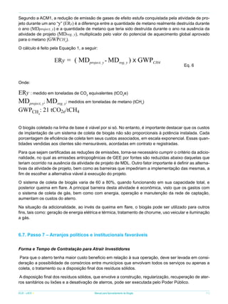 Segundo a ACM1, a redução de emissão de gases de efeito estufa conquistada pela atividade de projeto durante um ano “y” (ERy) é a diferença entre a quantidade de metano realmente destruída durante
o ano (MDproject, y) e a quantidade de metano que teria sido destruída durante o ano na ausência da
atividade de projeto (MDreg, y), multiplicado pelo valor do potencial de aquecimento global aprovado
para o metano (GWPCH4).
O cálculo é feito pela Equação 1, a seguir:

ERy = ( MDproject, y - MDreg, y ) X GWPCH4

		

Eq. 6

Onde:

ERy : medido em toneladas de CO2 equivalentes (tCO2e)

MDproject, y; MDreg, y: medidos em toneladas de metano (tCH )
4

GWPCH4: 21 tCO2e/tCH4

O biogás coletado na linha de base é viável por si só. No entanto, é importante destacar que os custos
de implantação de um sistema de coleta de biogás não são proporcionais à potência instalada. Cada
porcentagem de eficiência de coleta tem seus custos associados, em escala exponencial. Essas quantidades vendidas aos clientes são mensuráveis, acordadas em contrato e registradas.
Para que sejam certificadas as reduções de emissões, torna-se necessário cumprir o critério da adicionalidade, no qual as emissões antropogênicas de GEE por fontes são reduzidas abaixo daquelas que
teriam ocorrido na ausência da atividade de projeto de MDL. Outro fator importante é definir as alternativas da atividade de projeto, bem como as barreiras que impediriam a implementação das mesmas, a
fim de escolher a alternativa viável à execução do projeto.
O sistema de coleta de biogás varia de 60 a 80%, quando funcionando em sua capacidade total, e
posterior queima em flare. A principal barreira desta atividade é econômica, visto que os gastos com
o sistema de coleta de gás, bem como com energia, operação e manutenção da rede de captação,
aumentam os custos do aterro.
Na situação da adicionalidade, ao invés da queima em flare, o biogás pode ser utilizado para outros
fins, tais como: geração de energia elétrica e térmica, tratamento de chorume, uso veicular e iluminação
a gás.

6.7. Passo 7 – Arranjos políticos e institucionais favoráveis
Forma e Tempo de Contratação para Atrair Investidores
Para que o aterro tenha maior custo beneficio em relação à sua operação, deve ser levada em consideração a possibilidade de consórcios entre municípios que envolvam todos os serviços ou apenas a
coleta, o tratamento ou a disposição final dos resíduos sólidos.
A disposição final dos resíduos sólidos, que envolve a construção, regularização, recuperação de aterros sanitários ou lixões e a desativação de aterros, pode ser executada pelo Poder Público.
ICLEI - LACS

Manual para Aproveitamento de Biogás

71

 