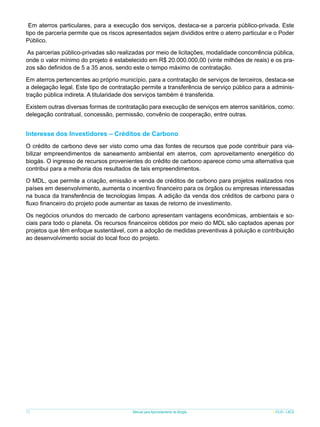 Em aterros particulares, para a execução dos serviços, destaca-se a parceria público-privada. Este
tipo de parceria permite que os riscos apresentados sejam divididos entre o aterro particular e o Poder
Público.
As parcerias público-privadas são realizadas por meio de licitações, modalidade concorrência pública,
onde o valor mínimo do projeto é estabelecido em R$ 20.000.000,00 (vinte milhões de reais) e os prazos são definidos de 5 a 35 anos, sendo este o tempo máximo de contratação.
Em aterros pertencentes ao próprio município, para a contratação de serviços de terceiros, destaca-se
a delegação legal. Este tipo de contratação permite a transferência de serviço público para a administração pública indireta. A titularidade dos serviços também é transferida.
Existem outras diversas formas de contratação para execução de serviços em aterros sanitários, como:
delegação contratual, concessão, permissão, convênio de cooperação, entre outras.

Interesse dos Investidores – Créditos de Carbono
O crédito de carbono deve ser visto como uma das fontes de recursos que pode contribuir para viabilizar empreendimentos de saneamento ambiental em aterros, com aproveitamento energético do
biogás. O ingresso de recursos provenientes do crédito de carbono aparece como uma alternativa que
contribui para a melhoria dos resultados de tais empreendimentos.
O MDL, que permite a criação, emissão e venda de créditos de carbono para projetos realizados nos
países em desenvolvimento, aumenta o incentivo financeiro para os órgãos ou empresas interessadas
na busca da transferência de tecnologias limpas. A adição da venda dos créditos de carbono para o
fluxo financeiro do projeto pode aumentar as taxas de retorno de investimento.
Os negócios oriundos do mercado de carbono apresentam vantagens econômicas, ambientais e sociais para todo o planeta. Os recursos financeiros obtidos por meio do MDL são captados apenas por
projetos que têm enfoque sustentável, com a adoção de medidas preventivas à poluição e contribuição
ao desenvolvimento social do local foco do projeto.

72

Manual para Aproveitamento de Biogás

ICLEI - LACS

 