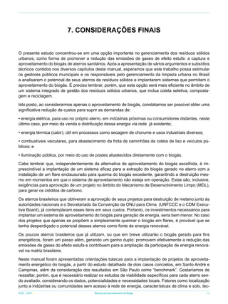 7. Considerações Finais
O presente estudo concentrou-se em uma opção importante no gerenciamento dos resíduos sólidos
urbanos, como forma de promover a redução das emissões de gases de efeito estufa: a captura e
aproveitamento do biogás de aterros sanitários. Após a apresentação de vários argumentos e subsídios
técnicos contidos nos diversos capítulos deste manual, esperamos que este trabalho possa estimular
os gestores públicos municipais e os responsáveis pelo gerenciamento da limpeza urbana no Brasil
a analisarem o potencial de seus aterros de resíduos sólidos e implantarem sistemas que permitam o
aproveitamento do biogás. É preciso lembrar, porém, que esta opção será mais eficiente no âmbito de
um sistema integrado de gestão dos resíduos sólidos urbanos, que inclua coleta seletiva, compostagem e reciclagem.
Isto posto, ao considerarmos apenas o aproveitamento de biogás, constatamos ser possível obter uma
significativa redução de custos para suprir as demandas de:
• energia elétrica, para uso no próprio aterro, em indústrias próximas ou consumidores distantes, neste
último caso, por meio da venda e distribuição dessa energia via rede já existente;
• energia térmica (calor), útil em processos como secagem de chorume e usos industriais diversos;
• combustíveis veiculares, para abastecimento da frota de caminhões de coleta de lixo e veículos públicos; e
• iluminação pública, por meio do uso de postes abastecidos diretamente com o biogás.
Cabe lembrar que, independentemente da alternativa de aproveitamento do biogás escolhida, é imprescindível a implantação de um sistema eficaz para a extração do biogás gerado no aterro com a
instalação de um flare enclausurado para queima do biogás excedente, garantindo a destruição mesmo em momentos em que o sistema de aproveitamento não esteja em operação. Estas são, inclusive,
exigências para aprovação de um projeto no âmbito do Mecanismo de Desenvolvimento Limpo (MDL),
para gerar os créditos de carbono.
Os aterros brasileiros que obtiveram a aprovação de seus projetos para destruição de metano junto às
autoridades nacionais e o Secretariado da Convenção da ONU para Clima (UNFCCC e o CDM Executive Board), já contemplaram esses itens em seus custos. Portanto, os investimentos necessários para
implantar um sistema de aproveitamento do biogás para geração de energia, seria bem menor. No caso
dos projetos que apenas se propõem a simplesmente queimar o biogás em flares, é provável que se
tenha desperdiçado o potencial desses aterros como fonte de energia renovável.
Os poucos aterros brasileiros que já utilizam, ou que em breve utilizarão o biogás gerado para fins
energéticos, foram um passo além, gerando um ganho duplo: promovem efetivamente a redução das
emissões de gases do efeito estufa e contribuem para a ampliação da participação de energia renovável na matriz brasileira.
Neste manual foram apresentadas orientações básicas para a implantação de projetos de aproveitamento energético do biogás, a partir do estudo detalhado de dois casos concretos, em Santo André e
Campinas, além da consideração dos resultados em São Paulo como “benchmark”. Gostaríamos de
ressaltar, porém, que é necessário realizar os estudos de viabilidade específicos para cada aterro sendo avaliado, considerando os dados, potencialidades e necessidades locais. Fatores como localização
junto a indústrias ou comunidades sem acesso à rede de energia, características de clima e solo, tecICLEI - LACS

Manual para Aproveitamento de Biogás

73

 