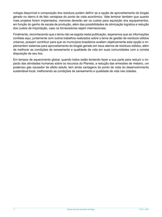 nologia disponível e composição dos resíduos podem definir se a opção de aproveitamento do biogás
gerado no aterro é de fato vantajosa do ponto de vista econômico. Vale lembrar também que quanto
mais projetos forem implantados, menores deverão ser os custos para aquisição dos equipamentos,
em função do ganho de escala de produção, além das possibilidades de otimização logística e redução
dos custos de importação, caso os fornecedores sejam internacionais.
Finalmente, reconhecendo que o tema não se esgota nesta publicação, esperamos que as informações
contidas aqui, juntamente com outros trabalhos realizados sobre o tema de gestão de resíduos sólidos
urbanos, possam contribuir para que os municípios brasileiros avaliem objetivamente esta opção e implementem sistemas para aproveitamento do biogás gerado em seus aterros de resíduos sólidos, além
de melhorar as condições de saneamento e qualidade de vida em suas comunidades com a correta
disposição de seu lixo.
Em tempos de aquecimento global, quando todos estão tentando fazer a sua parte para reduzir o impacto das atividades humanas sobre os recursos do Planeta, a redução das emissões de metano, um
poderoso gás causador de efeito estufa, tem ainda vantagens do ponto de vista do desenvolvimento
sustentável local, melhorando as condições de saneamento e qualidade de vida nas cidades.

74

Manual para Aproveitamento de Biogás

ICLEI - LACS

 