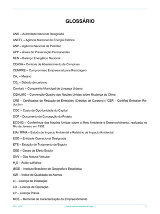 Glossário
AND – Autoridade Nacional Designada
ANEEL – Agência Nacional de Energia Elétrica
ANP – Agência Nacional de Petróleo
APP – Áreas de Preservação Permanentes
BEN – Balanço Energético Nacional
CEASA – Centrais de Abastecimento de Campinas
CEMPRE – Compromisso Empresarial para Reciclagem
CH4 – Metano
CO2 – Dióxido de carbono
Comlurb – Companhia Municipal de Limpeza Urbana
CQNUMC – Convenção-Quadro das Nações Unidas sobre Mudança do Clima
CRE – Certificados de Redução de Emissões (Créditos de Carbono) / CER – Certified Emission Reduction
COC – Custo de Oportunidade do Capital
DCP – Documento de Concepção do Projeto
ECO-92 – Conferência das Nações Unidas sobre o Meio Ambiente e Desenvolvimento, realizada no
Rio de Janeiro em 1992
EIA / RIMA – Estudo de Impacto Ambiental e Relatório de Impacto Ambiental
EOD – Entidade Operacional Designada
ETE – Estação de Tratamento de Esgoto
GEE – Gases de Efeito Estufa
GNV – Gás Natural Veicular
H2S – Ácido sulfídrico
IBGE – Instituto Brasileiro de Geografia e Estatística
IQR – Índice de Qualidade de Aterros
LI – Licença de Instalação
LO – Licença de Operação
LP – Licença Prévia
MCE – Memorial de Caracterização do Empreendimento
ICLEI - LACS

Manual para Aproveitamento de Biogás

75

 