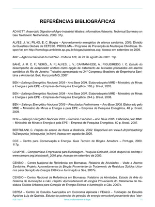 Referências Bibliográficas
AD-NETT. Anaerobic Digestion of Agro-Industrial Wastes: Information Networks. Technical Summary on
Gas Treatment. Netherlands, 2000. 31p.
ALVES, J. W.; FILHO, E. C. Biogás – Aproveitamento energético de aterros sanitários, 2009. Divisão
de Questões Globais da CETESB. PROCLIMA – Programa de Prevenção às Mudanças Climáticas. Disponível em http://homologa.ambiente.sp.gov.br/biogas/palestras.asp. Acesso em setembro de 2009.
ANP – Agência Nacional do Petróleo. Portaria 128, de 28 de agosto de 2001. 10p.
BAHÉ, J. M. C. F.; VERÓL, A. P.; ALVES, L. V.; CANTANHEDE, A.; FIGUEIREDO, I. C. Estudo do
desempenho de evaporador unitário como opção de tratamento de lixiviados produzidos em aterros
sanitários do Rio de Janeiro. Trabalho apresentado no 24º Congresso Brasileiro de Engenharia Sanitária e Ambiental. Belo Horizonte/MG; 2007.
BEN – Balanço Energético Nacional 2005 – Ano Base 2004. Elaborado pelo MME – Ministério de Minas
e Energia e pela EPE – Empresa de Pesquisa Energética, 188 p. Brasil, 2005.
BEN – Balanço Energético Nacional 2008 – Ano Base 2007. Elaborado pelo MME – Ministério de Minas
e Energia e pela EPE – Empresa de Pesquisa Energética, 244 p. Brasil, 2008.
BEN – Balanço Energético Nacional 2009 – Resultados Preliminares – Ano Base 2008. Elaborado pelo
MME – Ministério de Minas e Energia e pela EPE – Empresa de Pesquisa Energética, 48 p. Brasil,
2009.
BEN – Balanço Energético Nacional 2007 – Sumário Executivo – Ano Base 2006. Elaborado pelo MME
– Ministério de Minas e Energia e pela EPE – Empresa de Pesquisa Energética, 60 p. Brasil, 2007.
BERTULANI, C. Projeto de ensino de física a distância, 2002. Disponível em www.if.ufrj.br/teaching/
fis2/segunda_lei/segunda_lei.html. Acesso em agosto de 2009.
CCE – Centro para Conservação e Energia. Guia Técnico de Biogás. Amadora – Portugal, 2000.
117p.
CEMPRE – Compromisso Empresarial para Reciclagem. Pesquisa Ciclosoft, 2008. disponível em http://
www.cempre.org.br/ciclosoft_2008.php. Acesso em setembro de 2009.
CENBIO – Centro Nacional de Referência em Biomassa. Relatório de Atividades – Visita a Aterros
Sanitários. Projeto: Aproveitamento do Biogás Proveniente do Tratamento de Resíduos Sólidos Urbanos para Geração de Energia Elétrica e Iluminação a Gás, 2007a.
CENBIO – Centro Nacional de Referência em Biomassa. Relatório de Atividades. Estado da Arte do
Sistema de Iluminação a Gás. Projeto: Aproveitamento do Biogás Proveniente do Tratamento de Resíduos Sólidos Urbanos para Geração de Energia Elétrica e Iluminação a Gás, 2007b.
CEPEA – Centro de Estudos Avançados em Economia Aplicada / FEALQ – Fundação de Estudos
Agrários Luiz de Queiróz. Estudo do potencial de geração de energia renovável proveniente dos “aterICLEI - LACS

Manual para Aproveitamento de Biogás

77

 