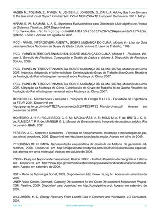 HAGEN M.; POLMAN, E.; MYKEN, A.; JENSEN, J.; JONSSON, O.; DAHL, A. Adding Gas from Biomass
to the Gas Grid: Final Report. Contract No: XVII/4.1030/Z/99-412. European Commision. 2001. 142 p.
HIRANI, E. W.; MAMANI, L. A. G. Algoritmos Evolucionários para Otimização Multi-objetivo no Projeto
de Sistemas Térmicos, 2007.Disponível em
http://www.das.ufsc.br/~gb/pg-ic/multiGA/DAS%206652%20-%20Apresenta%E7%E3o.
ppt#256,1,Slide1. Acesso em agosto de 2008.
IPCC - PAINEL INTERGOVERNAMENTAL SOBRE MUDANÇA DO CLIMA. Módulo 6 – Lixo, do Guia
para Inventários Nacionais de Gases de Efeito Estufa. Volume 2: Livro de Trabalho, 1996.
IPCC - PAINEL INTERGOVERNAMENTAL SOBRE MUDANÇA DO CLIMA. Módulo 5 – Resíduos. Volume 2: Geração de Resíduos, Composição e Gestão de Dados e Volume 3: Disposição de Resíduos
Sólidos, 2006.
IPCC - PAINEL INTERGOVERNAMENTAL SOBRE MUDANÇA DO CLIMA (2007a). Mudança do Clima
2007: Impactos, Adaptação e Vulnerabilidade. Contribuição do Grupo de Trabalho II ao Quarto Relatório
de Avaliação do Painel Intergovernamental sobre Mudança do Clima, 2007.
IPCC - PAINEL INTERGOVERNAMENTAL SOBRE MUDANÇA DO CLIMA (2007b). Mudança do Clima
2007: Mitigação da Mudança do Clima. Contribuição do Grupo de Trabalho III ao Quarto Relatório de
Avaliação do Painel Intergovernamental sobre Mudança do Clima, 2007.
MONTEIRO, C. Microturbinas. Produção e Transporte de Energia II. LEEC – Faculdade de Engenharia
da FEUP, 2004. Disponível em
http://paginas.fe.up.pt/~fmb/PTE2/Apontamentos%20PTE2/PTE2_Microturbinas.pdf.
Acesso
em
dezembro de 2007.
MONTEIRO, J. H. P.; FIGUEIREDO, C. E. M.; MAGALHÃES, A. F.; MELO M. A. F. de; BRITO J. C. X.
de; ALMEIDA T. P. F. de; MANSUR G. L. Manual de Gerenciamento Integrado de resíduos sólidos. Rio
de Janeiro: IBAM, 2001.
PEREIRA, J. C., Motores e Geradores – Princípio de funcionamento, instalação e manutenção de grupos diesel geradores, 2006. Disponível em http://www.joseclaudio.eng.br. Acesso em julho de 2009.
PESQUISAS DE QUÍMICA. Representação esquemática da molécula de Metano, de geometria tetraédrica, 2008. Disponível em http://crispassinato.wordpress.com/2008/06/03/distribuicao-espacialdos-atomos-em-uma-molecula/. Acesso em outubro de 2009.
PNSB – Pesquisa Nacional de Saneamento Básico / IBGE - Instituto Brasileiro de Geografia e Estatística. Disponível em http://www.ibge.gov.br/home/estatistica/populacao/condicaodevida/pnsb/default.
shtm. Acesso em setembro de 2009.
RST – Rede de Tecnologia Social, 2009. Disponível em http://www.rts.org.br/. Acesso em setembro de
2009.
UNEP Risoe Centre, Denmark. Capacity Development for the Clean Development Mechanism Project.
CDM Pipeline, 2009. Disponível para download em http://cdmpipeline.org/. Acesso em setembro de
2009.
WILLUMSEN, H. C. Energy Recovery From Landfill Gas in Denmark and Worldwide. LG Consultant,
2001.
ICLEI - LACS

Manual para Aproveitamento de Biogás

79

 