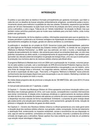 INTRODUÇÃO
O público a que esta obra se destina é formado principalmente por gestores municipais, que lidam a
cada dia com os desafios de buscar soluções ambientalmente amigáveis, socialmente justas e economicamente viáveis para melhorar a qualidade de vida nas cidades. Entretanto, esperamos que também
possa ser útil aos interessados na ação local como forma de proteção aos bens comuns globais, tais
como a atmosfera, o solo e água. Trata-se de um “retrato instantâneo” da situação no Brasil, mas que
também indica caminhos possíveis para se mudar essa realidade para uma bem melhor, onde muitos
podem sair ganhando.
Este manual apresenta, de forma objetiva e prática, informações essenciais para que os gestores municipais percebam o potencial e as inúmeras vantagens da implantação de sistemas que possibilitem o
aproveitamento energético do biogás, gerado em aterros sanitários ou controlados.
A publicação é resultado de um projeto do ICLEI- Governos Locais pela Sustentabilidade, patrocinado pela Agência de Proteção Ambiental dos Estados Unidos (US-EPA), no âmbito de seu programa
“Methane to Markets Partnership”, ou M2M, que visa estimular, em todo o mundo, a implantação de
projetos de aproveitamento do metano, não somente para reduzir as emissões deste gás, um dos mais
potentes causadores do efeito estufa, e conseqüentemente do aquecimento global, mas também para
aproveitar seu elevado potencial energético na geração de energia limpa, uma vez que é continuamente produzido nos inúmeros aterros de resíduos sólidos urbanos pelo Brasil afora.
O programa Methane to Markets teve início em 2004 com a participação de 14 países, incluindo parceiros do setor público e privado, sob a coordenação do EPA (Environmental Protection Agency) dos Estados Unidos. Esta iniciativa visa promover internacionalmente a recuperação e uso do metano, como
uma fonte de energia limpa e renovável, nos seguintes setores: resíduos sólidos, agricultura, minas
de carvão e exploração de óleo e gás. Para tanto, o Programa “Methane to Markets” reúne profundo
conhecimento das tecnologias disponíveis para recuperação e uso do metano, Marketing e também de
financiamento de projetos em todo o mundo.
As metas desse programa são de promover a redução de de 180 MMTCO2e até o ano 2014 (10 anos
após seu início).
O manual está estruturado em 7 capítulos, a saber:
O Capítulo 1 – Cenário das Mudanças Globais do Clima apresenta uma breve introdução sobre a problemática das mudanças globais do clima, com suas causas, conseqüências e acordos internacionais
para tentar minimizá-las. A relação entre mudanças climáticas e o gerenciamento de resíduos sólidos
vai além do óbvio: as emissões de metano são apenas um sintoma de como nossa sociedade consome
e desperdiça recursos naturais de forma insustentável. Entretanto, a proposta de gerar energia desse
gás acaba sendo uma solução para várias questões, como saneamento, geração de renda, redução de
pobreza e mitigação de emissões de gases de efeito estufa.
No Capítulo 2 – Cenário dos Resíduos Sólidos Urbanos no Brasil apresenta-se uma visão geral sobre
a situação atual dos resíduos sólidos urbanos, sua geração, coleta, composição, formas de tratamento
e destinação final, evidenciando os impactos ambientais, sociais e econômicos da sua disposição no
solo, seja em aterros sanitários, controlados em lixões a céu aberto, incluindo o problema da contínua
emissão de biogás para a atmosfera. Nesse capítulo fica mais evidente que se trata de um problema
cuja solução requer abordagem integrada.
ICLEI - LACS

Manual para Aproveitamento de Biogás

9

 