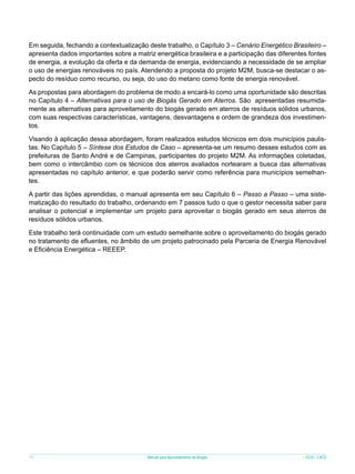 Em seguida, fechando a contextualização deste trabalho, o Capítulo 3 – Cenário Energético Brasileiro –
apresenta dados importantes sobre a matriz energética brasileira e a participação das diferentes fontes
de energia, a evolução da oferta e da demanda de energia, evidenciando a necessidade de se ampliar
o uso de energias renováveis no país. Atendendo a proposta do projeto M2M, busca-se destacar o aspecto do resíduo como recurso, ou seja, do uso do metano como fonte de energia renovável.
As propostas para abordagem do problema de modo a encará-lo como uma oportunidade são descritas
no Capítulo 4 – Alternativas para o uso de Biogás Gerado em Aterros. São apresentadas resumidamente as alternativas para aproveitamento do biogás gerado em aterros de resíduos sólidos urbanos,
com suas respectivas características, vantagens, desvantagens e ordem de grandeza dos investimentos.
Visando à aplicação dessa abordagem, foram realizados estudos técnicos em dois municípios paulistas. No Capítulo 5 – Síntese dos Estudos de Caso – apresenta-se um resumo desses estudos com as
prefeituras de Santo André e de Campinas, participantes do projeto M2M. As informações coletadas,
bem como o intercâmbio com os técnicos dos aterros avaliados nortearam a busca das alternativas
apresentadas no capítulo anterior, e que poderão servir como referência para municípios semelhantes.
A partir das lições aprendidas, o manual apresenta em seu Capítulo 6 – Passo a Passo – uma sistematização do resultado do trabalho, ordenando em 7 passos tudo o que o gestor necessita saber para
analisar o potencial e implementar um projeto para aproveitar o biogás gerado em seus aterros de
resíduos sólidos urbanos.
Este trabalho terá continuidade com um estudo semelhante sobre o aproveitamento do biogás gerado
no tratamento de efluentes, no âmbito de um projeto patrocinado pela Parceria de Energia Renovável
e Eficiência Energética – REEEP.

10

Manual para Aproveitamento de Biogás

ICLEI - LACS

 