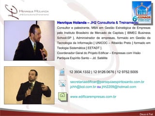 Henrique Holanda –  JH2 Consultoria & Treinamento Consultor e palestrante, MBA em Gestão Estratégica de Empresas pelo Instituto Brasileiro de Mercado de Capitais [ IBMEC Business School-SP ], Administrador de empresas, formado em Gestão da Tecnologia da Informação [ UNICOC – Ribeirão Preto ] formado em Teologia Sistemática [ EETADT ].  Coordenador Geral do Projeto Edificar – Empresas com Visão  Paróquia Espírito Santo – Jd. Satélite  12 3934.1332 | 12 9126.0676 | 12 9752.5005 [email_address] [email_address]  ou  [email_address] www.edificarempresas.com.br   