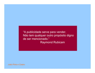 “A publicidade serve para vender.
                 Não tem qualquer outro propósito digno
                 de ser mencionado.”
                              Raymond Rubicam




João Pinto e Castro
 