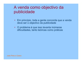 A venda como objectivo da
         publicidade
         • Em princípio, toda a gente concorda que a venda
           deve ser o objectivo da publicidade
         • O problema é que isso levanta inúmeras
           dificuldades, tanto teóricas como práticas




João Pinto e Castro
 