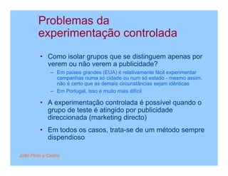 Problemas da
         experimentação controlada
         • Como isolar grupos que se distinguem apenas por
           verem ou não verem a publicidade?
              – Em países grandes (EUA) é relativamente fácil experimentar
                campanhas numa só cidade ou num só estado - mesmo assim,
                não é certo que as demais circunstâncias sejam idênticas
              – Em Portugal, isso é muito mais difícil

         • A experimentação controlada é possível quando o
           grupo de teste é atingido por publicidade
           direccionada (marketing directo)
         • Em todos os casos, trata-se de um método sempre
           dispendioso

João Pinto e Castro
 