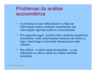 Problemas da análise
         econométrica
         • A primeira e maior dificuldade é a falta de
           informação sobre variáveis importantes (ex:
           informação rigorosa sobre a concorrência)
         • Em segundo lugar, quanto mais variáveis quisermos
           considerar, mais observações teremos de incluir e,
           logo, mais longo o horizonte temporal por elas
           coberto
         • Na prática - e salvo raras excepções - a sua
           utilização ou não é viável ou impõe cautelas
           extremas


João Pinto e Castro
 