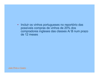 • Incluir os vinhos portugueses no reportório das
           possíveis compras de vinhos de 20% dos
           compradores ingleses das classes A/ B num prazo
           de 12 meses




João Pinto e Castro
 