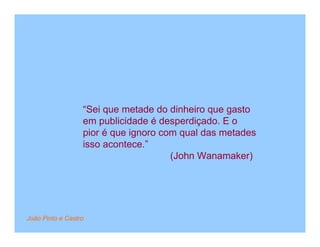 “Sei que metade do dinheiro que gasto
                  em publicidade é desperdiçado. E o
                  pior é que ignoro com qual das metades
                  isso acontece.”
                                      (John Wanamaker)




João Pinto e Castro
 
