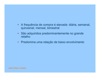 • A frequência de compra é elevada: diária, semanal,
           quinzenal, mensal, bimestral
         • São adquiridos predominantemente no grande
           retalho
         • Predomina uma relação de baixo envolvimento




João Pinto e Castro
 