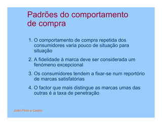 Padrões do comportamento
         de compra
         1. O comportamento de compra repetida dos
            consumidores varia pouco de situação para
            situação
         2. A fidelidade à marca deve ser considerada um
            fenómeno excepcional
         3. Os consumidores tendem a fixar-se num reportório
            de marcas satisfatórias
         4. O factor que mais distingue as marcas umas das
            outras é a taxa de penetração


João Pinto e Castro
 