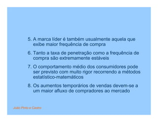 5. A marca líder é também usualmente aquela que
            exibe maior frequência de compra
         6. Tanto a taxa de penetração como a frequência de
            compra são extremamente estáveis
         7. O comportamento médio dos consumidores pode
            ser previsto com muito rigor recorrendo a métodos
            estatístico-matemáticos
         8. Os aumentos temporários de vendas devem-se a
            um maior afluxo de compradores ao mercado


João Pinto e Castro
 