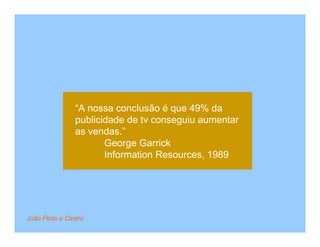 “A nossa conclusão é que 49% da
                publicidade de tv conseguiu aumentar
                as vendas.”
                       George Garrick
                       Information Resources, 1989




João Pinto e Castro
 