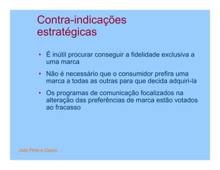 Contra-indicações
         estratégicas
         • É inútil procurar conseguir a fidelidade exclusiva a
           uma marca
         • Não é necessário que o consumidor prefira uma
           marca a todas as outras para que decida adquiri-la
         • Os programas de comunicação focalizados na
           alteração das preferências de marca estão votados
           ao fracasso




João Pinto e Castro
 
