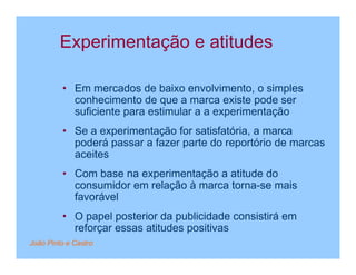 Experimentação e atitudes

         • Em mercados de baixo envolvimento, o simples
           conhecimento de que a marca existe pode ser
           suficiente para estimular a a experimentação
         • Se a experimentação for satisfatória, a marca
           poderá passar a fazer parte do reportório de marcas
           aceites
         • Com base na experimentação a atitude do
           consumidor em relação à marca torna-se mais
           favorável
         • O papel posterior da publicidade consistirá em
           reforçar essas atitudes positivas
João Pinto e Castro
 
