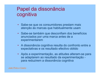 Papel da dissonância
         cognitiva
         • Sabe-se que os consumidores prestam mais
           atenção às marcas que habitualmente usam
         • Sabe-se também que desconfiam dos benefícios
           anunciados por uma marca antes de a
           experimentarem
         • A dissonância cognitiva resulta do confronto entre a
           expectativas e os resultado efectivo obtido
         • Após a experimentação, as atitudes alteram-se para
           se adaptarem ao resultado da experimentação -
           para reduzirem a dissonância cognitiva

João Pinto e Castro
 