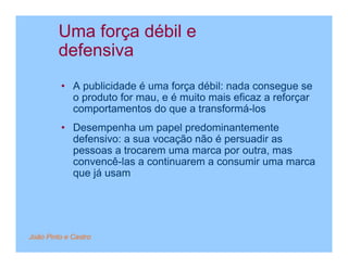 Uma força débil e
         defensiva
         • A publicidade é uma força débil: nada consegue se
           o produto for mau, e é muito mais eficaz a reforçar
           comportamentos do que a transformá-los
         • Desempenha um papel predominantemente
           defensivo: a sua vocação não é persuadir as
           pessoas a trocarem uma marca por outra, mas
           convencê-las a continuarem a consumir uma marca
           que já usam




João Pinto e Castro
 