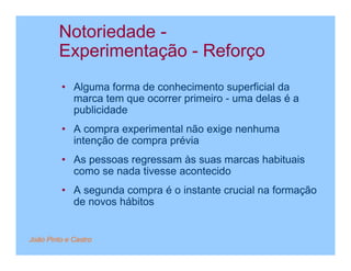 Notoriedade -
         Experimentação - Reforço
         • Alguma forma de conhecimento superficial da
           marca tem que ocorrer primeiro - uma delas é a
           publicidade
         • A compra experimental não exige nenhuma
           intenção de compra prévia
         • As pessoas regressam às suas marcas habituais
           como se nada tivesse acontecido
         • A segunda compra é o instante crucial na formação
           de novos hábitos


João Pinto e Castro
 