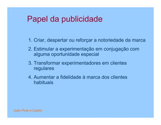 Papel da publicidade

         1. Criar, despertar ou reforçar a notoriedade da marca
         2. Estimular a experimentação em conjugação com
            alguma oportunidade especial
         3. Transformar experimentadores em clientes
            regulares
         4. Aumentar a fidelidade à marca dos clientes
            habituais




João Pinto e Castro
 