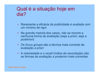 Qual é a situação hoje em
         dia?
         • Raramente a eficácia da publicidade é avaliada com
           um mínimo de rigor
         • Na grande maioria dos casos, não se recorre a
           nenhuma forma de avaliação (seja a priori, seja a
           posteriori)
         • Os focus groups são a técnica mais corrente de
           avaliação a priori
         • A notoriedade e o recall (índice de recordação) são
           as formas de avaliação a posteriori mais correntes


João Pinto e Castro
 