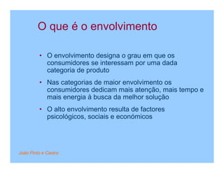 O que é o envolvimento

         • O envolvimento designa o grau em que os
           consumidores se interessam por uma dada
           categoria de produto
         • Nas categorias de maior envolvimento os
           consumidores dedicam mais atenção, mais tempo e
           mais energia à busca da melhor solução
         • O alto envolvimento resulta de factores
           psicológicos, sociais e económicos




João Pinto e Castro
 