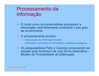 Processamento da
         informação
         • O modo como os consumidores processam a
           informação varia fortemente consoante o seu grau
           de envolvimento
         • O processamento envolve
              – interpretação da informação recebida
              – decifração e conversão em percepções e atitudes psicológicas

         • Os pesquisadores Petty e Cacciopo propuseram-se
           estudar esse fenómeno de uma forma sistemática -
           Modelo de Probabilidade de Elaboração



João Pinto e Castro
 