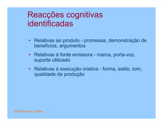 Reacções cognitivas
         identificadas
         • Relativas ao produto - promessa, demonstração de
           benefícios, argumentos
         • Relativas à fonte emissora - marca, porta-voz,
           suporte utilizado
         • Relativas à execução criativa - forma, estilo, tom,
           qualidade da produção




João Pinto e Castro
 