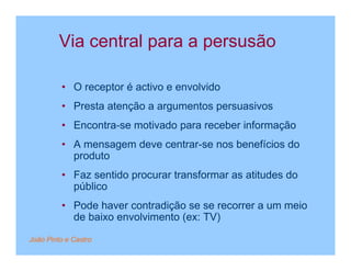 Via central para a persusão

         • O receptor é activo e envolvido
         • Presta atenção a argumentos persuasivos
         • Encontra-se motivado para receber informação
         • A mensagem deve centrar-se nos benefícios do
           produto
         • Faz sentido procurar transformar as atitudes do
           público
         • Pode haver contradição se se recorrer a um meio
           de baixo envolvimento (ex: TV)

João Pinto e Castro
 