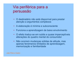 Via periférica para a
         persuasão
         • O destinatário não está disponível para prestar
           atenção a argumentos complexos
         • A elaboração é mínima e subconsciente
         • Funciona a aprendizagem de baixo envolvimento
         • O efeito traduz-se em subtis e quase imperceptíveis
           alterações do quadro mental do consumidor
         • Não ocorrem mudanças súbitas de atitude, mas
           apenas fenómenos limitados de aprendizagem,
           memorização e familiaridade

João Pinto e Castro
 