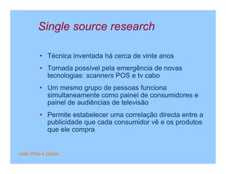 Single source research

         • Técnica inventada há cerca de vinte anos
         • Tornada possível pela emergência de novas
           tecnologias: scanners POS e tv cabo
         • Um mesmo grupo de pessoas funciona
           simultaneamente como painel de consumidores e
           painel de audiências de televisão
         • Permite estabelecer uma correlação directa entre a
           publicidade que cada consumidor vê e os produtos
           que ele compra


João Pinto e Castro
 