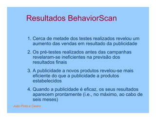 Resultados BehaviorScan

         1. Cerca de metade dos testes realizados revelou um
            aumento das vendas em resultado da publicidade
         2. Os pré-testes realizados antes das campanhas
            revelaram-se ineficientes na previsão dos
            resultados finais
         3. A publicidade a novos produtos revelou-se mais
            eficiente do que a publicidade a produtos
            estabelecidos
         4. Quando a publicidade é eficaz, os seus resultados
            aparecem prontamente (i.e., no máximo, ao cabo de
            seis meses)
João Pinto e Castro
 