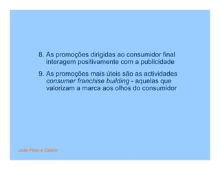 8. As promoções dirigidas ao consumidor final
            interagem positivamente com a publicidade
         9. As promoções mais úteis são as actividades
            consumer franchise building - aquelas que
            valorizam a marca aos olhos do consumidor




João Pinto e Castro
 