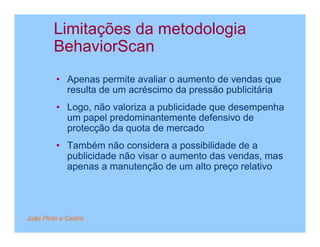 Limitações da metodologia
         BehaviorScan
         • Apenas permite avaliar o aumento de vendas que
           resulta de um acréscimo da pressão publicitária
         • Logo, não valoriza a publicidade que desempenha
           um papel predominantemente defensivo de
           protecção da quota de mercado
         • Também não considera a possibilidade de a
           publicidade não visar o aumento das vendas, mas
           apenas a manutenção de um alto preço relativo




João Pinto e Castro
 