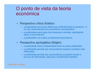 O ponto de vista da teoria
         económica
         • Perspectiva crítica (Kaldor)
              – a publicidade serve para diferenciar artificialmente os produtos - é
                um dos sustentáculos da concorrência monopolística
              – a publicidade serve para criar barreiras à entrada, restringindo
                assim a concorrência
              – a publicidade cria custos socialmente improdutivos

         • Perspectiva apologética (Stigler)
              – a publicidade reduz a disparidade entre os preços praticados
              – a publicidade permite aos consumidores fazerem escolhas mais
                informadas
              – a publicidade permite aos consumidores pouparem tempo à
                procura de informação, pelo que é socialmente benéfica


João Pinto e Castro
 