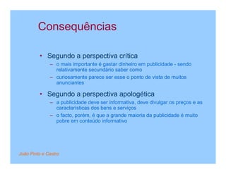 Consequências

         • Segundo a perspectiva crítica
              – o mais importante é gastar dinheiro em publicidade - sendo
                relativamente secundário saber como
              – curiosamente parece ser esse o ponto de vista de muitos
                anunciantes

         • Segundo a perspectiva apologética
              – a publicidade deve ser informativa, deve divulgar os preços e as
                características dos bens e serviços
              – o facto, porém, é que a grande maioria da publicidade é muito
                pobre em conteúdo informativo




João Pinto e Castro
 