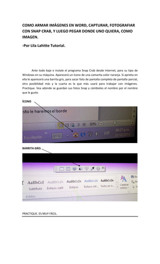 COMO ARMAR IMÁGENES EN WORD, CAPTURAR, FOTOGRAFIAR
CON SNAP CRAB, Y LUEGO PEGAR DONDE UNO QUIERA, COMO
IMAGEN.
-Por Lila Lahitte Tutorial.
Ante todo baje e instale el programa Snap Crab desde Internet, para su tipo de
Windows en su máquina. Aparecerá un ícono de una camarita color naranja. Si aprieta en
ella le aparecerá una barrita gris, para sacar foto de pantalla completa de pantalla parcial,
otra posibilidad más y la cuarta es la que más usará para trabajar con imágenes.
Practique. Vea adonde se guardan sus fotos Snap y cámbieles el nombre por el nombre
que le guste.
ÍCONO
BARRITA GRIS
PRACTIQUE. ES MUY FÁCIL.
 