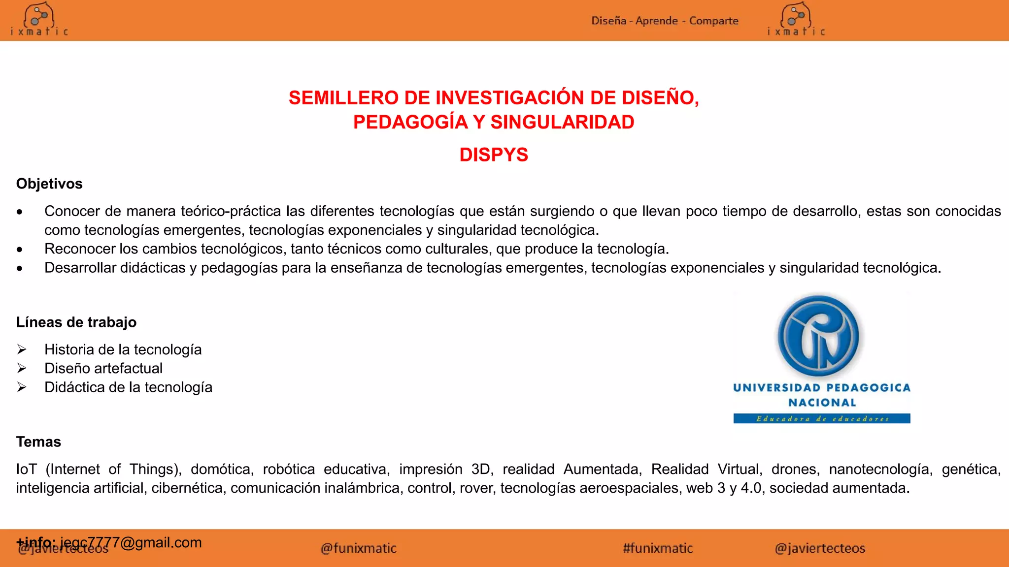 SEMILLERO DE INVESTIGACIÓN DE DISEÑO,
PEDAGOGÍA Y SINGULARIDAD
DISPYS
Objetivos
 Conocer de manera teórico-práctica las diferentes tecnologías que están surgiendo o que llevan poco tiempo de desarrollo, estas son conocidas
como tecnologías emergentes, tecnologías exponenciales y singularidad tecnológica.
 Reconocer los cambios tecnológicos, tanto técnicos como culturales, que produce la tecnología.
 Desarrollar didácticas y pedagogías para la enseñanza de tecnologías emergentes, tecnologías exponenciales y singularidad tecnológica.
Líneas de trabajo
 Historia de la tecnología
 Diseño artefactual
 Didáctica de la tecnología
Temas
IoT (Internet of Things), domótica, robótica educativa, impresión 3D, realidad Aumentada, Realidad Virtual, drones, nanotecnología, genética,
inteligencia artificial, cibernética, comunicación inalámbrica, control, rover, tecnologías aeroespaciales, web 3 y 4.0, sociedad aumentada.
+info: jegc7777@gmail.com
 