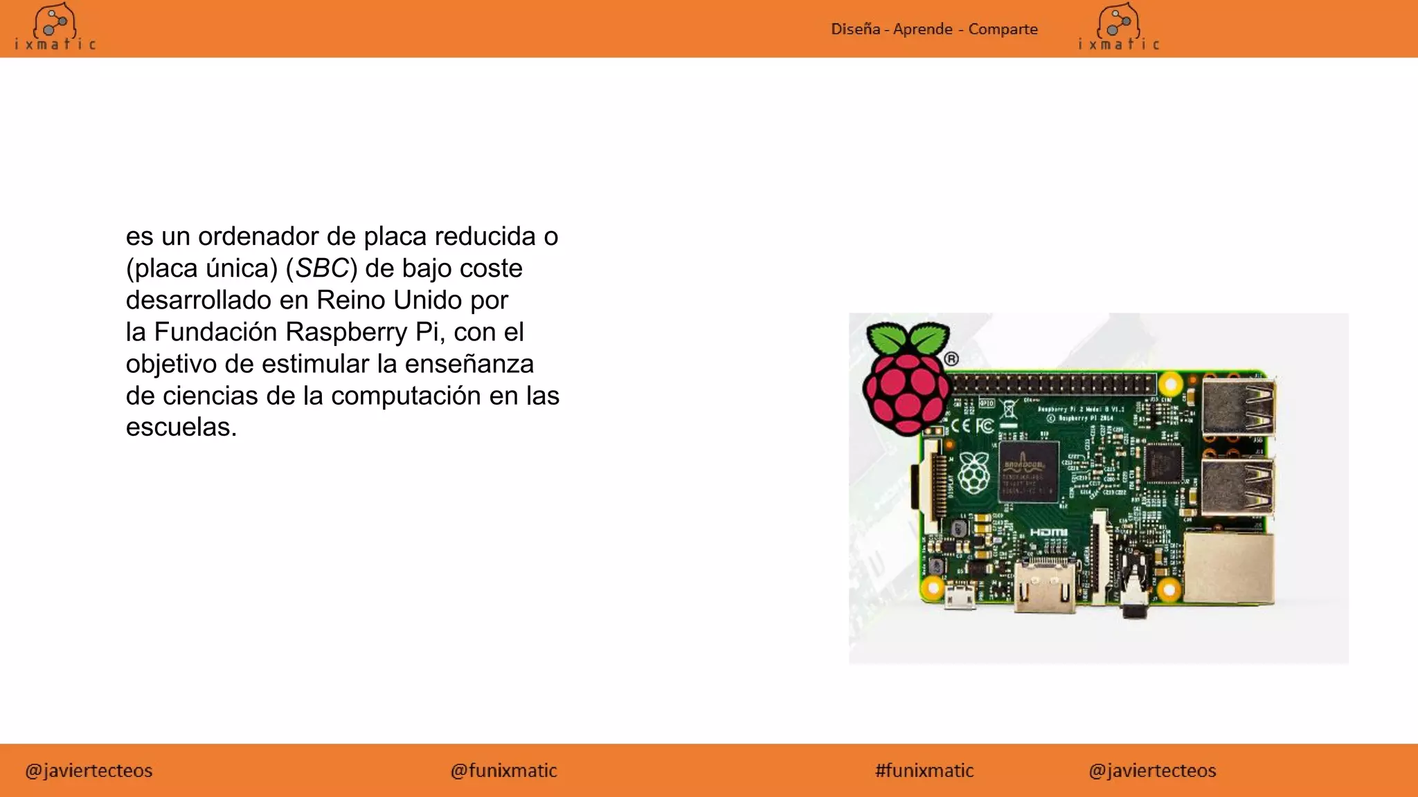 es un ordenador de placa reducida o
(placa única) (SBC) de bajo coste
desarrollado en Reino Unido por
la Fundación Raspberry Pi, con el
objetivo de estimular la enseñanza
de ciencias de la computación en las
escuelas.
 