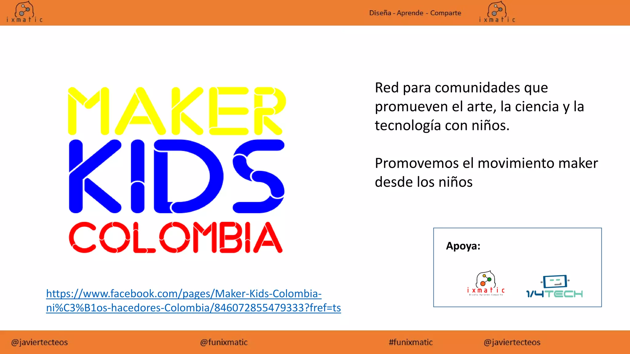 https://www.facebook.com/pages/Maker-Kids-Colombia-
ni%C3%B1os-hacedores-Colombia/846072855479333?fref=ts
Red para comunidades que
promueven el arte, la ciencia y la
tecnología con niños.
Promovemos el movimiento maker
desde los niños
Apoya:
 