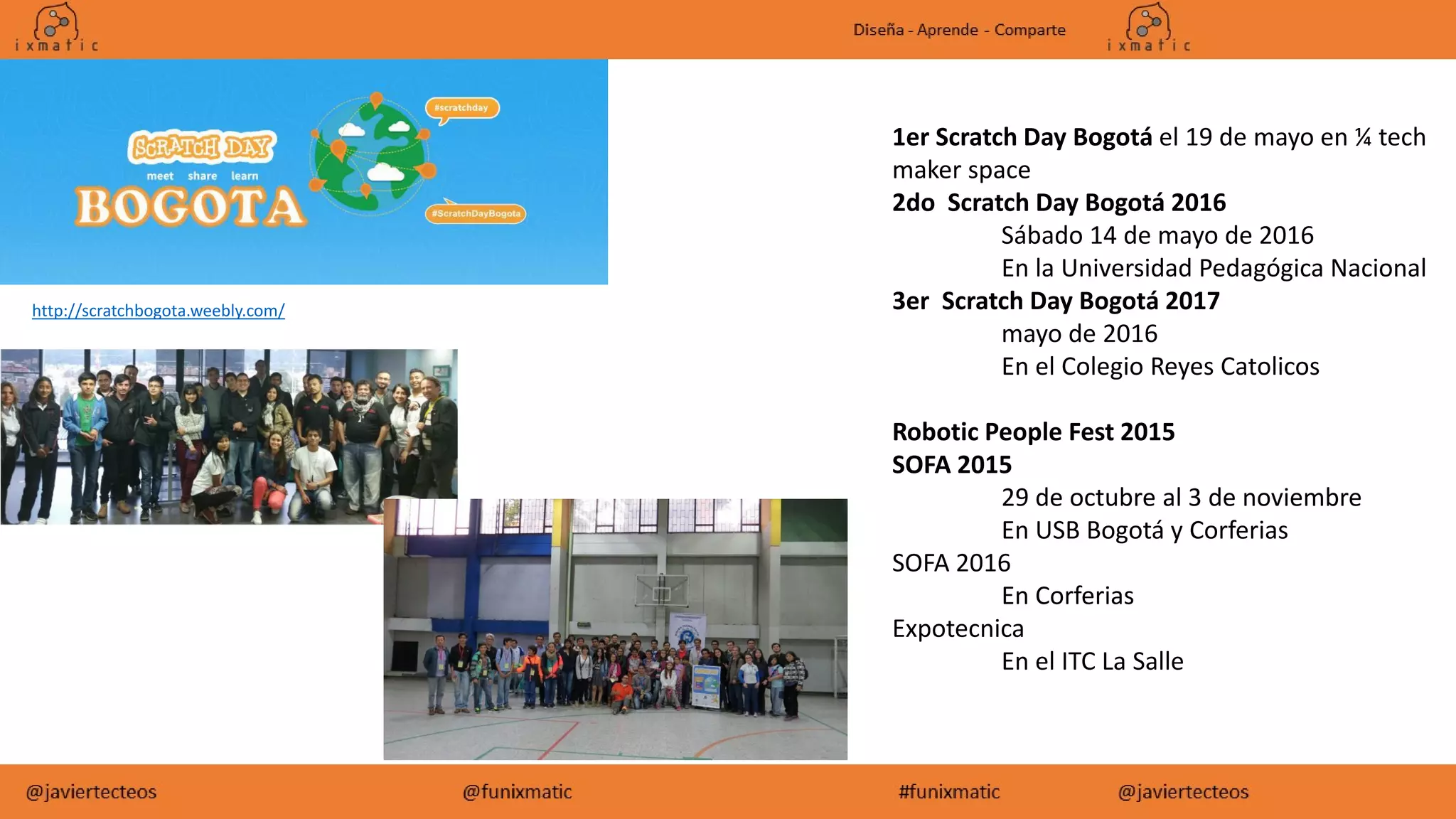 http://scratchbogota.weebly.com/
1er Scratch Day Bogotá el 19 de mayo en ¼ tech
maker space
2do Scratch Day Bogotá 2016
Sábado 14 de mayo de 2016
En la Universidad Pedagógica Nacional
3er Scratch Day Bogotá 2017
mayo de 2016
En el Colegio Reyes Catolicos
Robotic People Fest 2015
SOFA 2015
29 de octubre al 3 de noviembre
En USB Bogotá y Corferias
SOFA 2016
En Corferias
Expotecnica
En el ITC La Salle
 